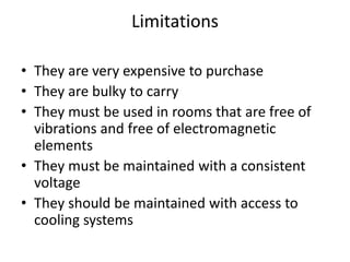 Limitations
• They are very expensive to purchase
• They are bulky to carry
• They must be used in rooms that are free of
vibrations and free of electromagnetic
elements
• They must be maintained with a consistent
voltage
• They should be maintained with access to
cooling systems
 