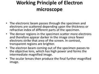 Working Principle of Electron
microscope
• The electronic beam passes through the specimen and
electrons are scattered depending upon the thickness or
refractive index of different parts of the specimen.
• The denser regions in the specimen scatter more electrons
and therefore appear darker in the image since fewer
electrons strike that area of the screen. In contrast,
transparent regions are brighter.
• The electron beam coming out of the specimen passes to
the objective lens, which has high power and forms the
intermediate magnified image.
• The ocular lenses then produce the final further magnified
image.
 