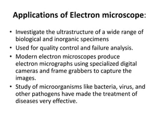 Applications of Electron microscope:
• Investigate the ultrastructure of a wide range of
biological and inorganic specimens
• Used for quality control and failure analysis.
• Modern electron microscopes produce
electron micrographs using specialized digital
cameras and frame grabbers to capture the
images.
• Study of microorganisms like bacteria, virus, and
other pathogens have made the treatment of
diseases very effective.
 