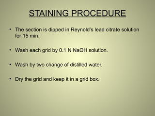STAINING PROCEDURE
• The section is dipped in Reynold’s lead citrate solution
for 15 min.
• Wash each grid by 0.1 N NaOH solution.
• Wash by two change of distilled water.
• Dry the grid and keep it in a grid box.
 