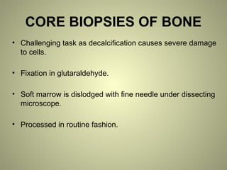 CORE BIOPSIES OF BONE
• Challenging task as decalcification causes severe damage
to cells.
• Fixation in glutaraldehyde.
• Soft marrow is dislodged with fine needle under dissecting
microscope.
• Processed in routine fashion.
 