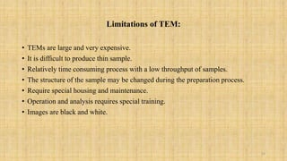 Limitations of TEM:
• TEMs are large and very expensive.
• It is difficult to produce thin sample.
• Relatively time consuming process with a low throughput of samples.
• The structure of the sample may be changed during the preparation process.
• Require special housing and maintenance.
• Operation and analysis requires special training.
• Images are black and white.
10
 