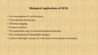 Biological Applications of SEM:
• For investigation of viral structure,
• Cryo-electron microscopy,
• 3D tissue imaging,
• Forensic sciences,
• For anatomical study of certain biological molecules,
• For visualization of intracellular changes,
• Used in ultra high vacuum, air, water and various liquid environment.
13
 