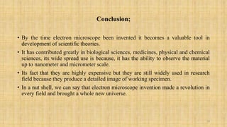 Conclusion;
• By the time electron microscope been invented it becomes a valuable tool in
development of scientific theories.
• It has contributed greatly in biological sciences, medicines, physical and chemical
sciences, its wide spread use is because, it has the ability to observe the material
up to nanometer and micrometer scale.
• Its fact that they are highly expensive but they are still widely used in research
field because they produce a detailed image of working specimen.
• In a nut shell, we can say that electron microscope invention made a revolution in
every field and brought a whole new universe.
18
 