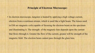 Principle of Electron Microscope:
• In electron microscope, tungsten is heated by applying a high voltage current,
electron from a continues stream, which is used like a light beam. The lenses used
in EM are magnetic coils capable of focusing the electron beam on the specimen
and illuminating it. The strength of the magnetic lens depends upon the current
that flows through it. Greater the flow of the current, greater will be strength of the
magnetic field. The electron beam cannot pass through the glass lens.
3
 