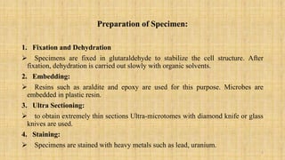 Preparation of Specimen:
1. Fixation and Dehydration
 Specimens are fixed in glutaraldehyde to stabilize the cell structure. After
fixation, dehydration is carried out slowly with organic solvents.
2. Embedding:
 Resins such as araldite and epoxy are used for this purpose. Microbes are
embedded in plastic resin.
3. Ultra Sectioning:
 to obtain extremely thin sections Ultra-microtomes with diamond knife or glass
knives are used.
4. Staining:
 Specimens are stained with heavy metals such as lead, uranium.
5
 