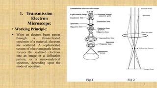 1. Transmission
Electron
Microscope:
• Working Principle:
 When an electron beam passes
through a thin-sectioned
specimen of a material, electrons
are scattered. A sophisticated
system of electromagnetic lenses
focuses the scattered electrons
into an image or a diffraction
pattern, or a nano-analytical
spectrum, depending upon the
mode of operation.
8
 