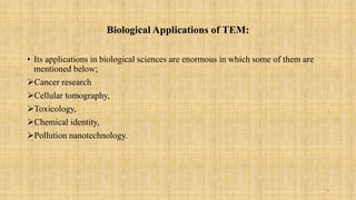 Biological Applications of TEM:
• Its applications in biological sciences are enormous in which some of them are
mentioned below;
Cancer research
Cellular tomography,
Toxicology,
Chemical identity,
Pollution nanotechnology.
9
 