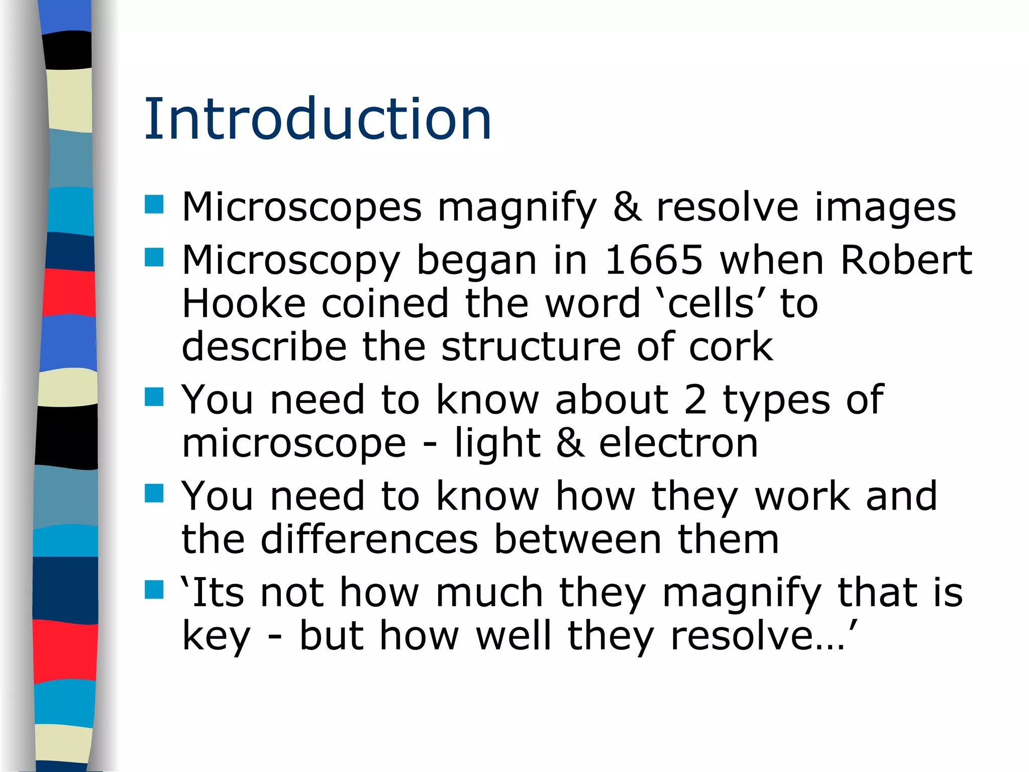 Introduction Microscopes magnify & resolve images Microscopy began in 1665 when Robert Hooke coined the word ‘cells’ to describe the structure of cork You need to know about 2 types of microscope - light & electron You need to know how they work and the differences between them ‘ Its not how much they magnify that is key - but how well they resolve…’ 