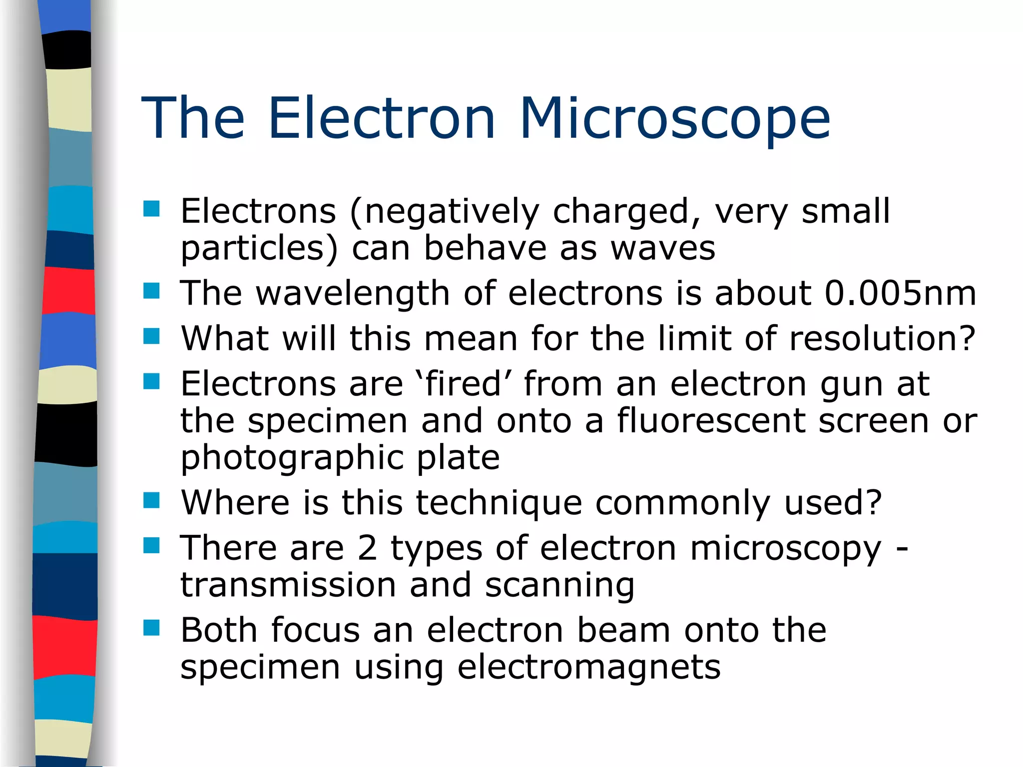The Electron Microscope Electrons (negatively charged, very small particles) can behave as waves The wavelength of electrons is about 0.005nm What will this mean for the limit of resolution? Electrons are ‘fired’ from an electron gun at the specimen and onto a fluorescent screen or photographic plate Where is this technique commonly used? There are 2 types of electron microscopy - transmission and scanning Both focus an electron beam onto the specimen using electromagnets 