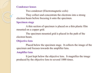 Condenser lenses
Two condenser (Electromagnetic coils)
They collect and concentrate the electrons into a strong
electron beam before focusing it onto the specimen.
Specimen stage
A thin section of specimen is placed on a thin plastic film
mounted on a copper grid.
The specimen mounted grid is placed in the path of the
electron beam.
Objective lens
Placed below the specimen stage. It collects the image of the
specimen and focuses towards the amplifier lens.
Amplifier lens
It just kept below the objective lens. It magnifies the image
produced by the objective lens to several 1000 times.
 
