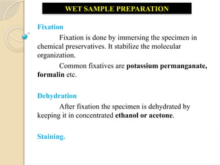 Fixation
Fixation is done by immersing the specimen in
chemical preservatives. It stabilize the molecular
organization.
Common fixatives are potassium permanganate,
formalin etc.
Dehydration
After fixation the specimen is dehydrated by
keeping it in concentrated ethanol or acetone.
Staining.
WET SAMPLE PREPARATION
 
