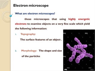 Electron microscope
What are electron microscopes?
those microscopes that using highly energetic
electrons to examine objects on a very fine scale which yield
the following information:
1. Topography:
The surface features of an object .
2. Morphology: The shape and size
of the particles
 