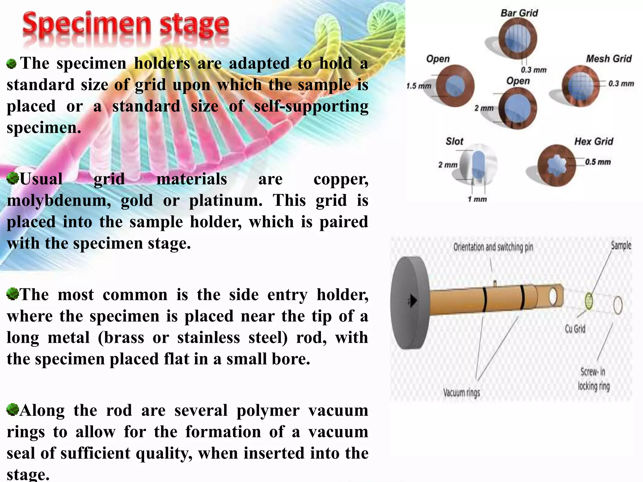 The specimen holders are adapted to hold a
standard size of grid upon which the sample is
placed or a standard size of self-supporting
specimen.
Usual grid materials are copper,
molybdenum, gold or platinum. This grid is
placed into the sample holder, which is paired
with the specimen stage.
The most common is the side entry holder,
where the specimen is placed near the tip of a
long metal (brass or stainless steel) rod, with
the specimen placed flat in a small bore.
Along the rod are several polymer vacuum
rings to allow for the formation of a vacuum
seal of sufficient quality, when inserted into the
stage.
 
