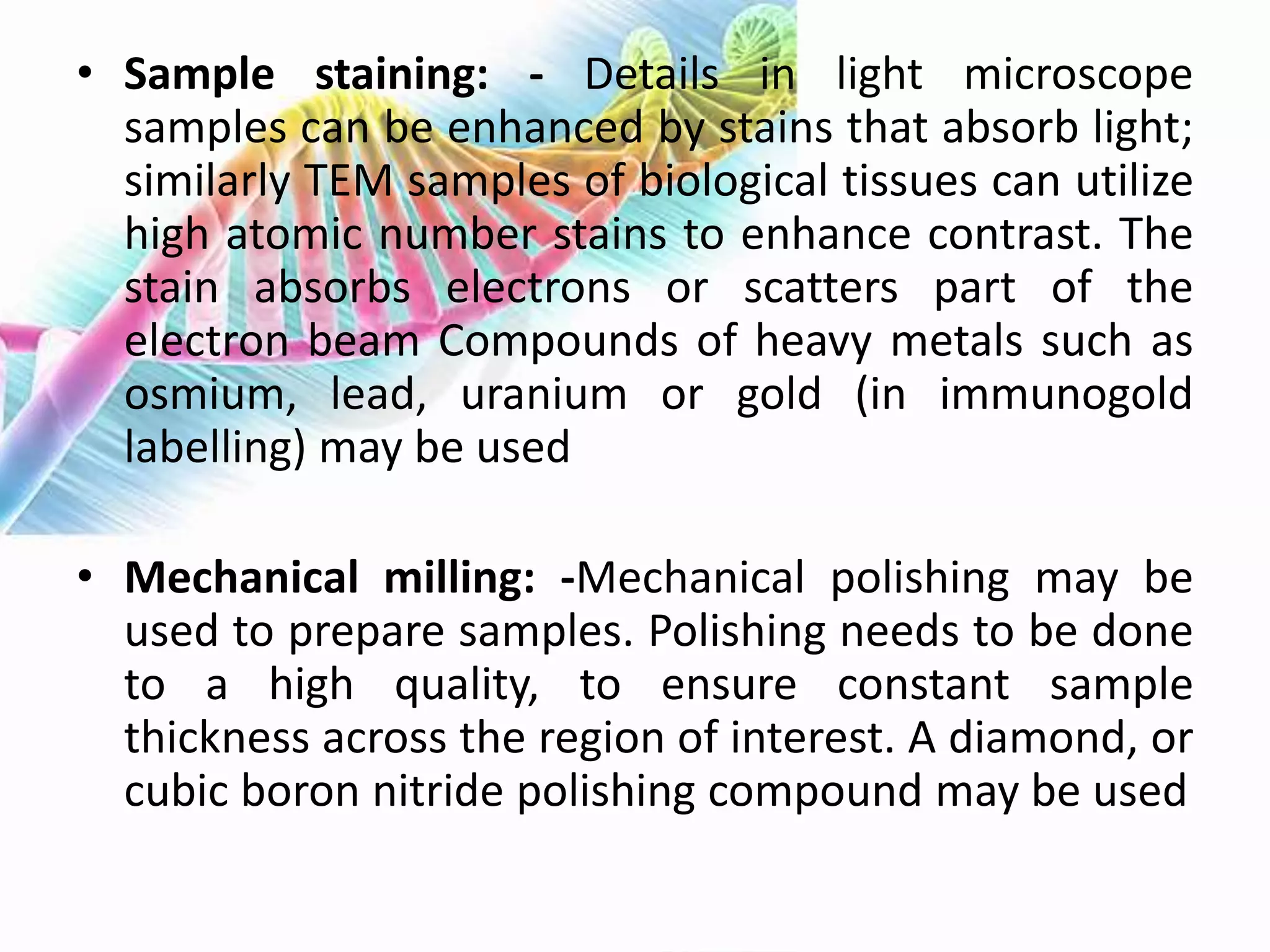 • Sample staining: - Details in light microscope
samples can be enhanced by stains that absorb light;
similarly TEM samples of biological tissues can utilize
high atomic number stains to enhance contrast. The
stain absorbs electrons or scatters part of the
electron beam Compounds of heavy metals such as
osmium, lead, uranium or gold (in immunogold
labelling) may be used
• Mechanical milling: -Mechanical polishing may be
used to prepare samples. Polishing needs to be done
to a high quality, to ensure constant sample
thickness across the region of interest. A diamond, or
cubic boron nitride polishing compound may be used
 