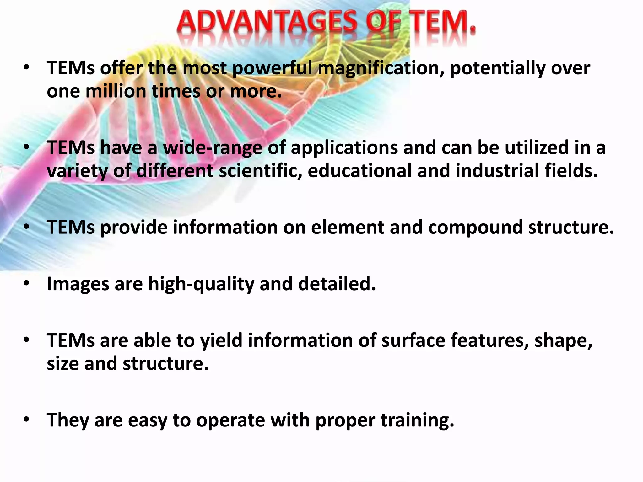 • TEMs offer the most powerful magnification, potentially over
one million times or more.
• TEMs have a wide-range of applications and can be utilized in a
variety of different scientific, educational and industrial fields.
• TEMs provide information on element and compound structure.
• Images are high-quality and detailed.
• TEMs are able to yield information of surface features, shape,
size and structure.
• They are easy to operate with proper training.
 