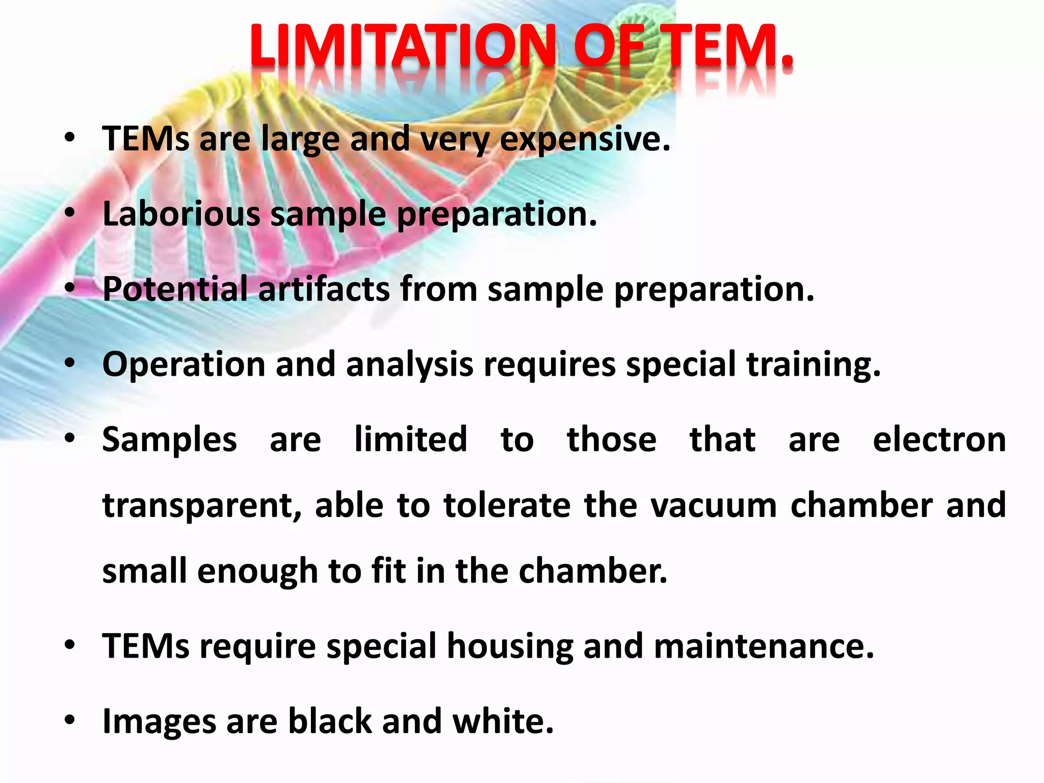 • TEMs are large and very expensive.
• Laborious sample preparation.
• Potential artifacts from sample preparation.
• Operation and analysis requires special training.
• Samples are limited to those that are electron
transparent, able to tolerate the vacuum chamber and
small enough to fit in the chamber.
• TEMs require special housing and maintenance.
• Images are black and white.
 