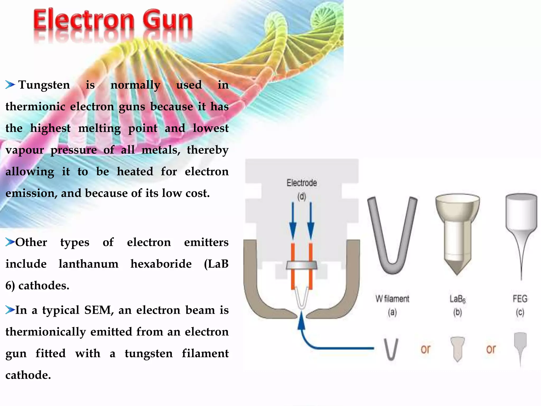 Tungsten is normally used in
thermionic electron guns because it has
the highest melting point and lowest
vapour pressure of all metals, thereby
allowing it to be heated for electron
emission, and because of its low cost.
Other types of electron emitters
include lanthanum hexaboride (LaB
6) cathodes.
In a typical SEM, an electron beam is
thermionically emitted from an electron
gun fitted with a tungsten filament
cathode.
 