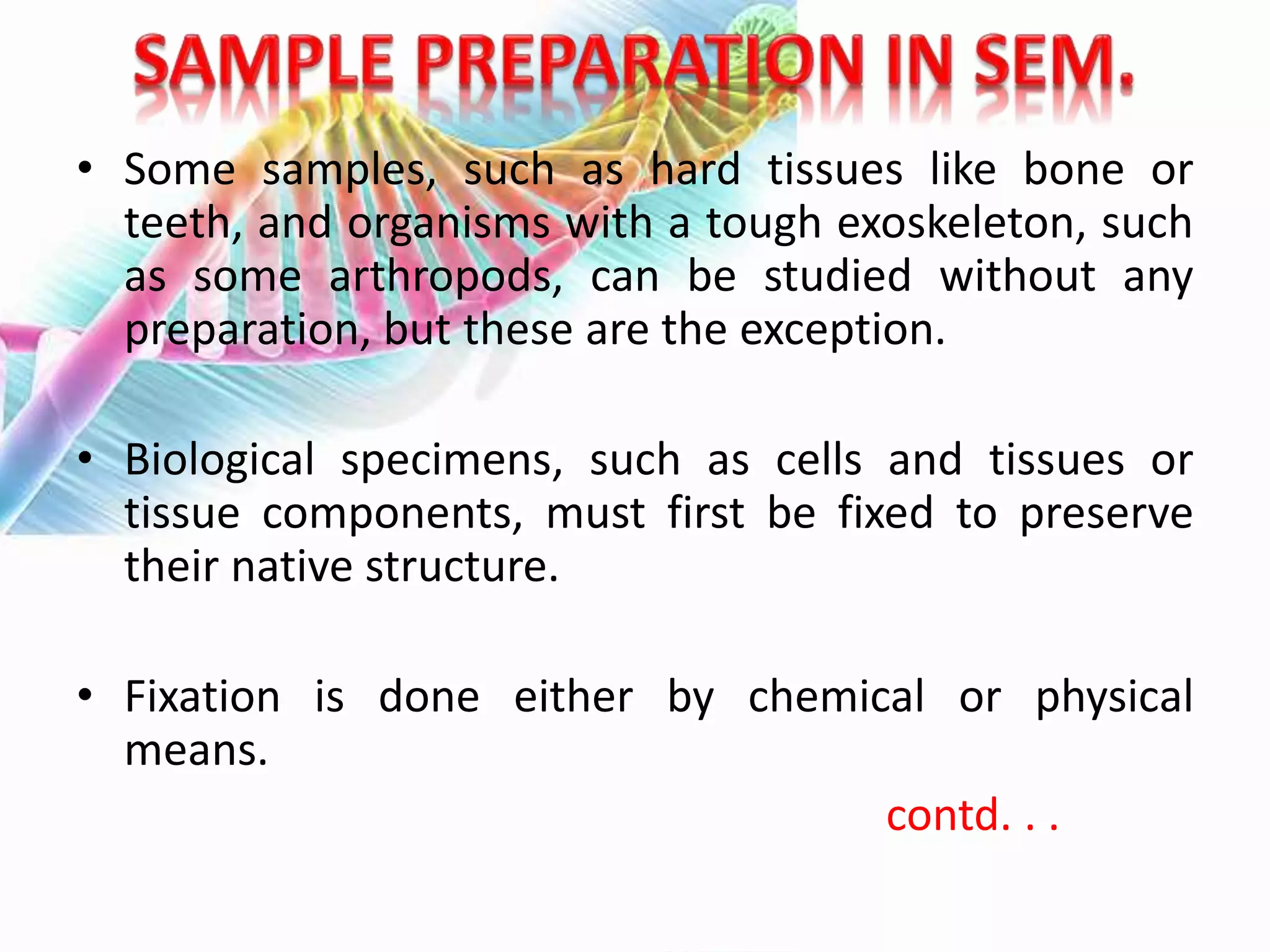 • Some samples, such as hard tissues like bone or
teeth, and organisms with a tough exoskeleton, such
as some arthropods, can be studied without any
preparation, but these are the exception.
• Biological specimens, such as cells and tissues or
tissue components, must first be fixed to preserve
their native structure.
• Fixation is done either by chemical or physical
means.
contd. . .
 