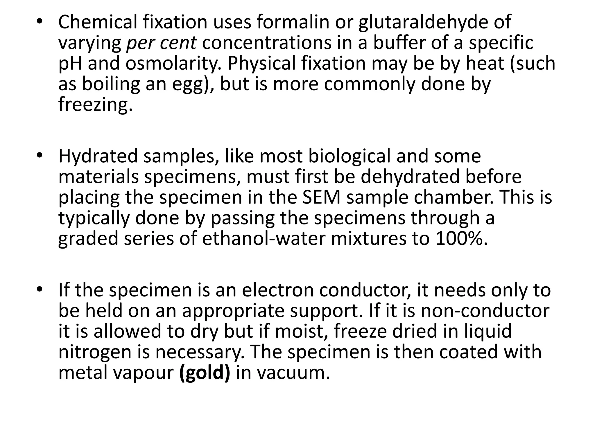 • Chemical fixation uses formalin or glutaraldehyde of
varying per cent concentrations in a buffer of a specific
pH and osmolarity. Physical fixation may be by heat (such
as boiling an egg), but is more commonly done by
freezing.
• Hydrated samples, like most biological and some
materials specimens, must first be dehydrated before
placing the specimen in the SEM sample chamber. This is
typically done by passing the specimens through a
graded series of ethanol-water mixtures to 100%.
• If the specimen is an electron conductor, it needs only to
be held on an appropriate support. If it is non-conductor
it is allowed to dry but if moist, freeze dried in liquid
nitrogen is necessary. The specimen is then coated with
metal vapour (gold) in vacuum.
 