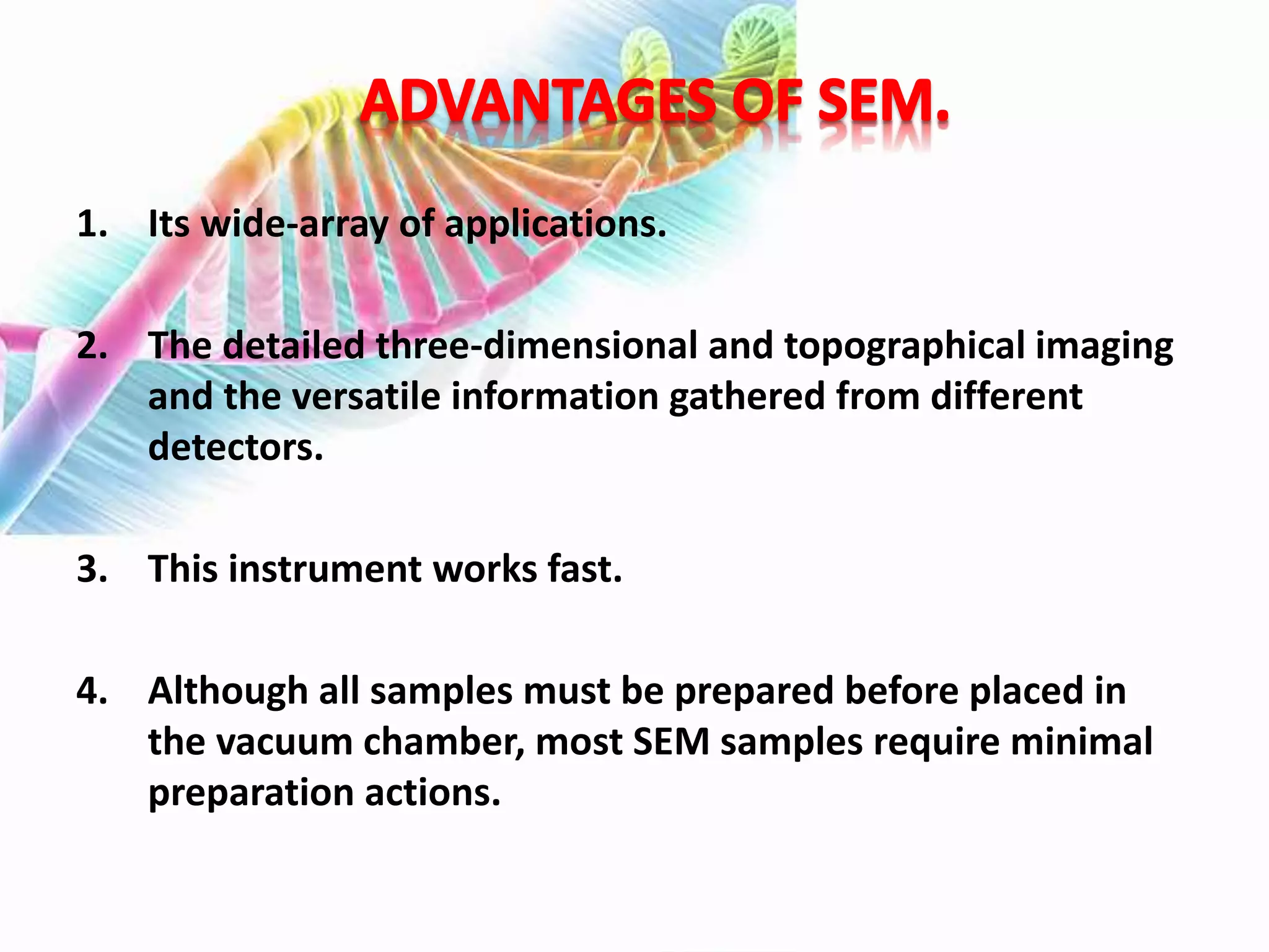 1. Its wide-array of applications.
2. The detailed three-dimensional and topographical imaging
and the versatile information gathered from different
detectors.
3. This instrument works fast.
4. Although all samples must be prepared before placed in
the vacuum chamber, most SEM samples require minimal
preparation actions.
 