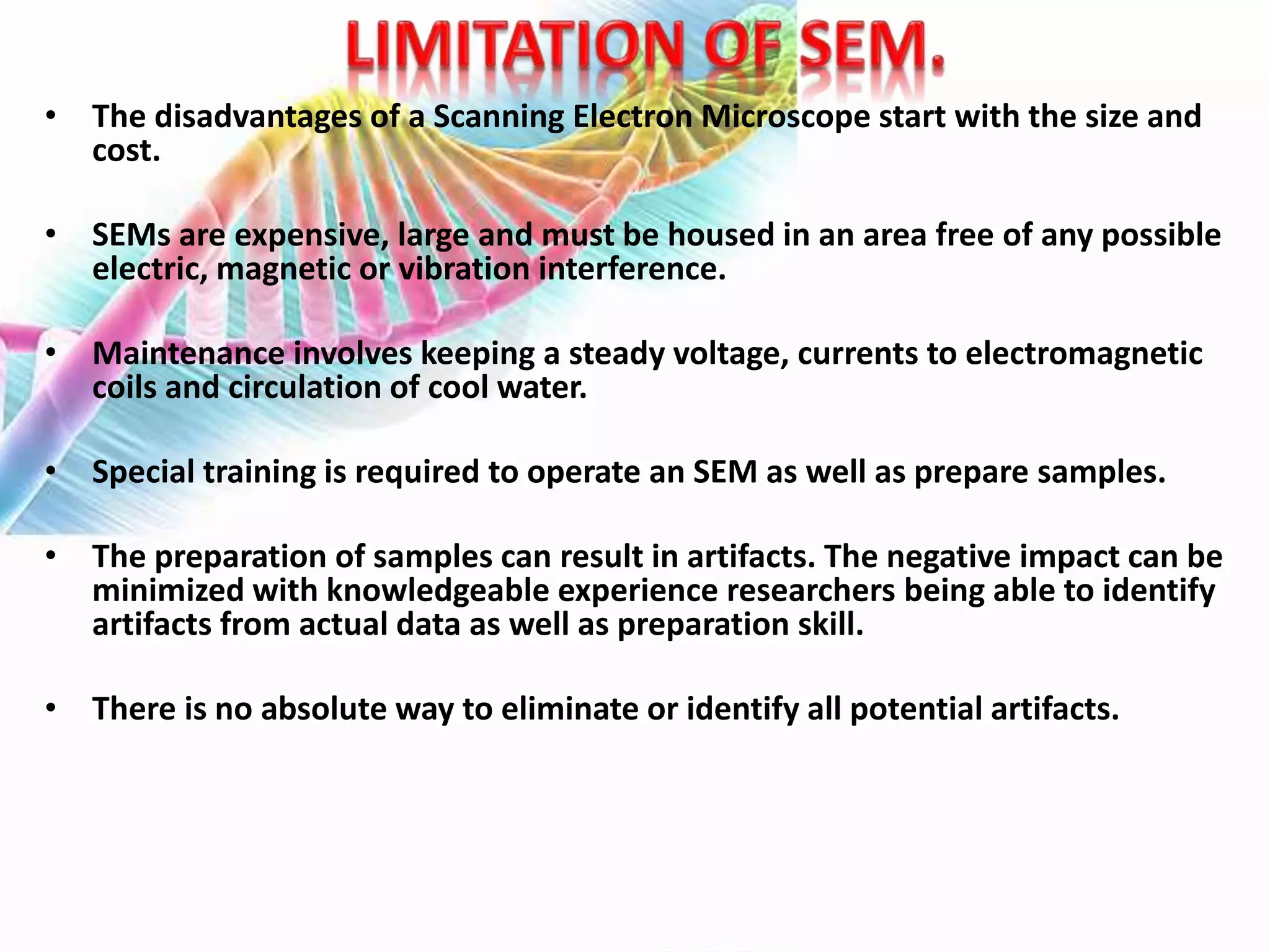 • The disadvantages of a Scanning Electron Microscope start with the size and
cost.
• SEMs are expensive, large and must be housed in an area free of any possible
electric, magnetic or vibration interference.
• Maintenance involves keeping a steady voltage, currents to electromagnetic
coils and circulation of cool water.
• Special training is required to operate an SEM as well as prepare samples.
• The preparation of samples can result in artifacts. The negative impact can be
minimized with knowledgeable experience researchers being able to identify
artifacts from actual data as well as preparation skill.
• There is no absolute way to eliminate or identify all potential artifacts.
 