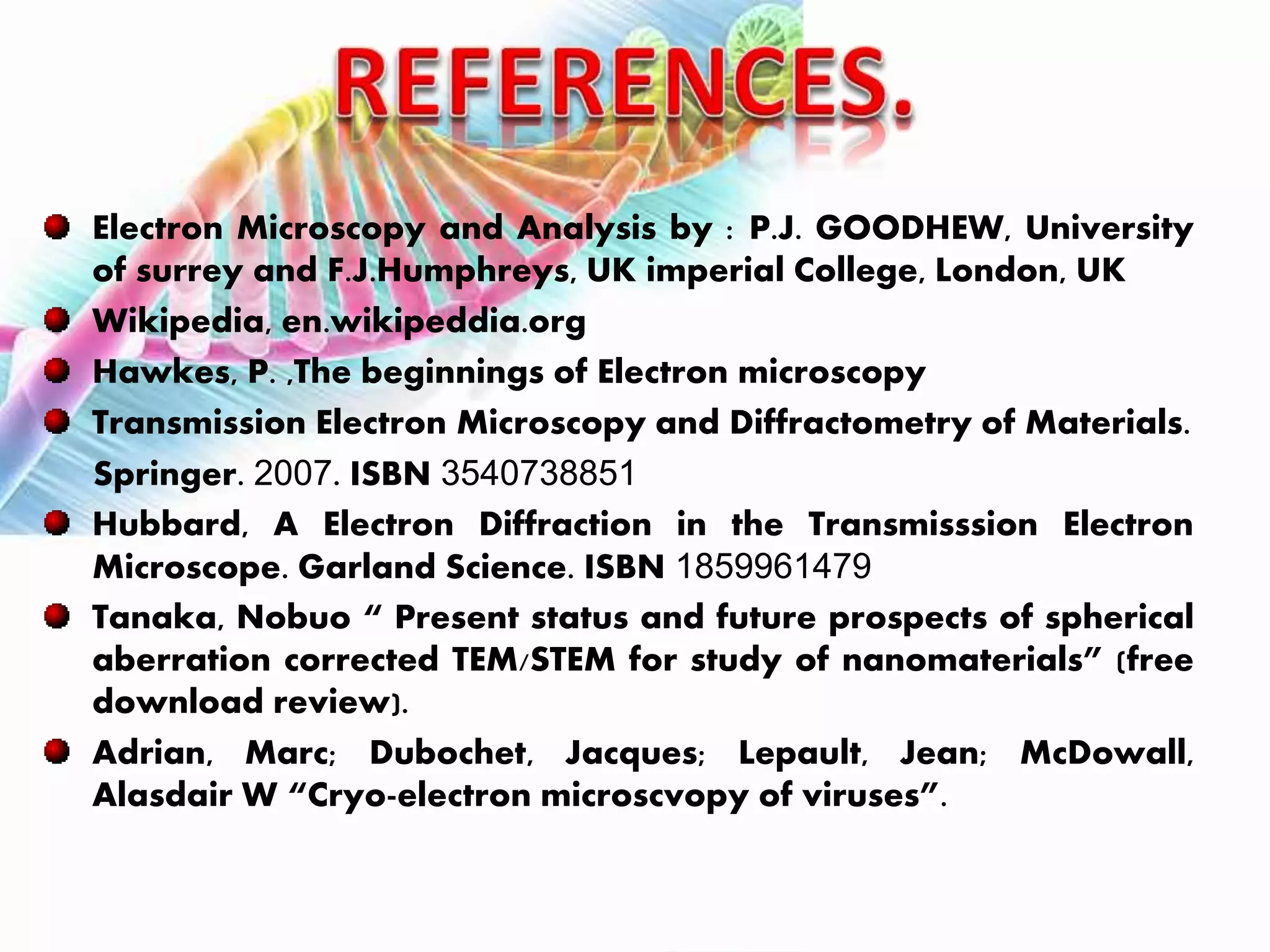 Electron Microscopy and Analysis by : P.J. GOODHEW, University
of surrey and F.J.Humphreys, UK imperial College, London, UK
Wikipedia, en.wikipeddia.org
Hawkes, P. ,The beginnings of Electron microscopy
Transmission Electron Microscopy and Diffractometry of Materials.
Springer. 2007. ISBN 3540738851
Hubbard, A Electron Diffraction in the Transmisssion Electron
Microscope. Garland Science. ISBN 1859961479
Tanaka, Nobuo “ Present status and future prospects of spherical
aberration corrected TEM/STEM for study of nanomaterials” (free
download review).
Adrian, Marc; Dubochet, Jacques; Lepault, Jean; McDowall,
Alasdair W “Cryo-electron microscvopy of viruses”.
 