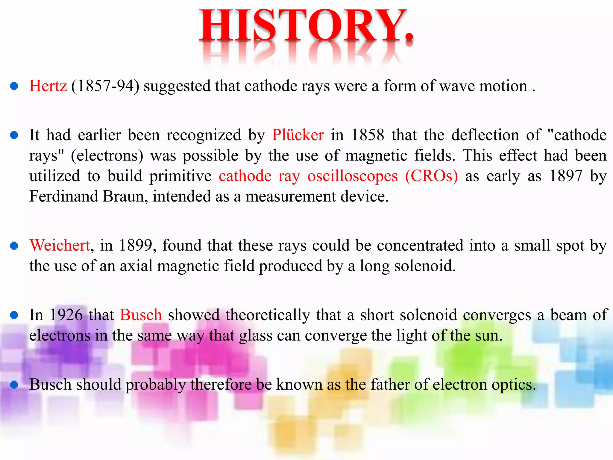HISTORY.
Hertz (1857-94) suggested that cathode rays were a form of wave motion .
It had earlier been recognized by Plücker in 1858 that the deflection of "cathode
rays" (electrons) was possible by the use of magnetic fields. This effect had been
utilized to build primitive cathode ray oscilloscopes (CROs) as early as 1897 by
Ferdinand Braun, intended as a measurement device.
Weichert, in 1899, found that these rays could be concentrated into a small spot by
the use of an axial magnetic field produced by a long solenoid.
In 1926 that Busch showed theoretically that a short solenoid converges a beam of
electrons in the same way that glass can converge the light of the sun.
Busch should probably therefore be known as the father of electron optics.
 