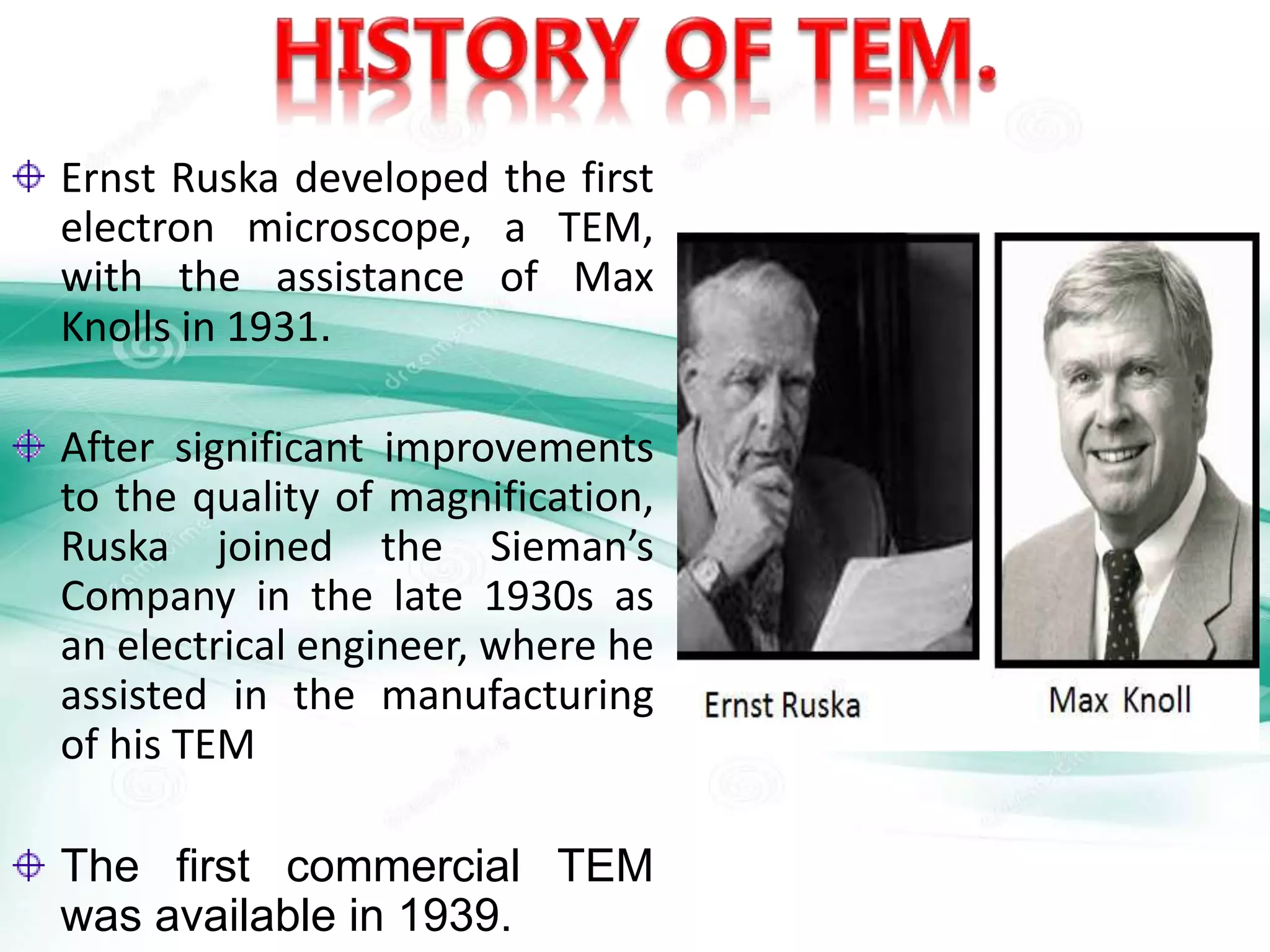 Ernst Ruska developed the first
electron microscope, a TEM,
with the assistance of Max
Knolls in 1931.
After significant improvements
to the quality of magnification,
Ruska joined the Sieman’s
Company in the late 1930s as
an electrical engineer, where he
assisted in the manufacturing
of his TEM
The first commercial TEM
was available in 1939.
 