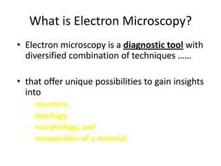 What is Electron Microscopy?
• Electron microscopy is a diagnostic tool with
  diversified combination of techniques ……

• that offer unique possibilities to gain insights
  into
  -   structure,
  -   topology,
  -   morphology, and
  -   composition of a material.
 