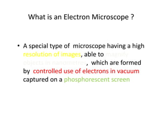 What is an Electron Microscope ?


• A special type of microscope having a high
  resolution of images, able to magnify
  objects in nanometres, which are formed
  by controlled use of electrons in vacuum
  captured on a phosphorescent screen
 