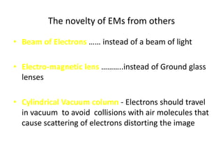 The novelty of EMs from others

• Beam of Electrons …… instead of a beam of light

• Electro-magnetic lens ………..instead of Ground glass
  lenses

• Cylindrical Vacuum column - Electrons should travel
  in vacuum to avoid collisions with air molecules that
  cause scattering of electrons distorting the image
 