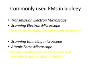 Commonly used EMs in biology

• Transmission Electron Microscope
• Scanning Electron Microscope
 “ mainly for various life forms and microbes”

• Scanning tunneling microscope
• Atomic Force Microscope
“ Actual visualisation of molecules and
  individual atoms, also in motion”
 