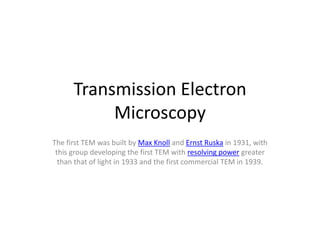 Transmission Electron
           Microscopy
The first TEM was built by Max Knoll and Ernst Ruska in 1931, with
 this group developing the first TEM with resolving power greater
  than that of light in 1933 and the first commercial TEM in 1939.
 