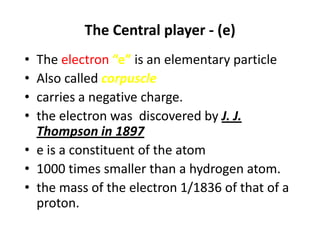 The Central player - (e)
• The electron “e” is an elementary particle
• Also called corpuscle
• carries a negative charge.
• the electron was discovered by J. J.
  Thompson in 1897
• e is a constituent of the atom
• 1000 times smaller than a hydrogen atom.
• the mass of the electron 1/1836 of that of a
  proton.
 