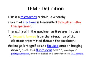 TEM - Definition
TEM is a microscopy technique whereby
a beam of electrons is transmitted through an ultra
   thin specimen,
interacting with the specimen as it passes through.
 An image is formed from the interaction of the
   electrons transmitted through the specimen;
the image is magnified and focused onto an imaging
   device, such as a fluorescent screen, on a layer of
  photographic film, or to be detected by a sensor such as a CCD camera.
 