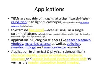 Applications
• TEMs are capable of imaging at a significantly higher
  resolution than light microscopes, owing to the small de Broglie
   wavelength of electrons.

• to examine fine detail—even as small as a single
  column of atoms, which is tens of thousands times smaller than the smallest
   resolvable object in a light microscope.
• application in Biological sciences like cancer research,
  virology, materials science as well as pollution,
  nanotechnology, and semiconductor research.
• Application in chemical & physical sciences like in
  chemical identity, crystal orientation, electronic
  structure and sample induced electron phase shift as
  well as the regular absorption based imaging.
 