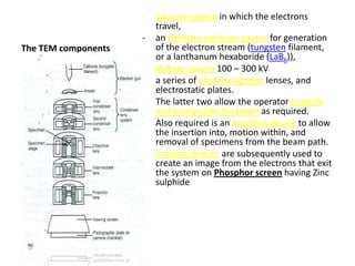 -   vacuum system in which the electrons
                         travel,
                     -   an electron emission source for generation
The TEM components       of the electron stream (tungsten filament,
                         or a lanthanum hexaboride (LaB6)),
                     -   Voltage source 100 – 300 kV
                     -   a series of electromagnetic lenses, and
                         electrostatic plates.
                     -   The latter two allow the operator to guide
                         and manipulate the beam as required.
                     -   Also required is an Insertion device to allow
                         the insertion into, motion within, and
                         removal of specimens from the beam path.
                     -   Imaging devices are subsequently used to
                         create an image from the electrons that exit
                         the system on Phosphor screen having Zinc
                         sulphide
 