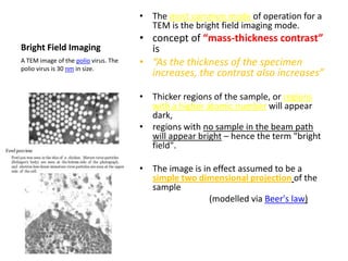 • The most common mode of operation for a
                                        TEM is the bright field imaging mode.
                                      • concept of “mass-thickness contrast”
Bright Field Imaging                    is
A TEM image of the polio virus. The
polio virus is 30 nm in size.
                                      • “As the thickness of the specimen
                                        increases, the contrast also increases”

                                      • Thicker regions of the sample, or regions
                                        with a higher atomic number will appear
                                        dark,
                                      • regions with no sample in the beam path
                                        will appear bright – hence the term "bright
                                        field".

                                      • The image is in effect assumed to be a
                                        simple two dimensional projection of the
                                        sample
                                                       (modelled via Beer's law)
 
