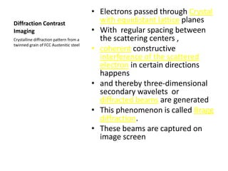 • Electrons passed through Crystal
Diffraction Contrast                       with equidistant lattice planes
Imaging                                  • With regular spacing between
Crystalline diffraction pattern from a     the scattering centers ,
twinned grain of FCC Austenitic steel
                                         • coherent constructive
                                           interference of the scattered
                                           electron in certain directions
                                           happens
                                         • and thereby three-dimensional
                                           secondary wavelets or
                                           diffracted beams are generated
                                         • This phenomenon is called Bragg
                                           diffraction.
                                         • These beams are captured on
                                           image screen
 