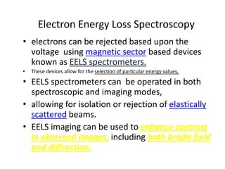 Electron Energy Loss Spectroscopy
• electrons can be rejected based upon the
  voltage using magnetic sector based devices
  known as EELS spectrometers.
•   These devices allow for the selection of particular energy values,

• EELS spectrometers can be operated in both
  spectroscopic and imaging modes,
• allowing for isolation or rejection of elastically
  scattered beams.
• EELS imaging can be used to enhance contrast
  in observed images, including both bright field
  and diffraction.
 