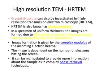 High resolution TEM - HRTEM
• Crystal structure can also be investigated by high-
  resolution transmission electron microscopy (HRTEM),
• HRTEM is also known as phase contrast.
• In a specimen of uniform thickness, the images are
  formed due to differences in phase of electron waves,
  which is caused by specimen interaction.
• Image formation is given by the complex modulus of
  the incoming electron beams.
• The image is dependent on the number of electrons
  hitting the screen,
• it can be manipulated to provide more information
  about the sample as in complex phase retrieval
  techniques.
 