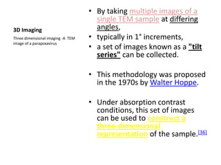 • By taking multiple images of a
                                     single TEM sample at differing
3D Imaging                           angles,
Three dimensional imaging -A TEM   • typically in 1° increments,
image of a parapoxavirus
                                   • a set of images known as a "tilt
                                     series" can be collected.

                                   • This methodology was proposed
                                     in the 1970s by Walter Hoppe.

                                   • Under absorption contrast
                                     conditions, this set of images
                                     can be used to construct a
                                     three-dimensional
                                     representation of the sample.[36]
 