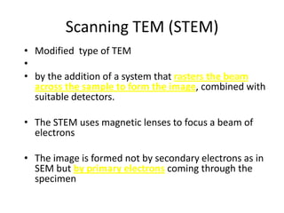 Scanning TEM (STEM)
• Modified type of TEM
•
• by the addition of a system that rasters the beam
  across the sample to form the image, combined with
  suitable detectors.

• The STEM uses magnetic lenses to focus a beam of
  electrons

• The image is formed not by secondary electrons as in
  SEM but by primary electrons coming through the
  specimen
 