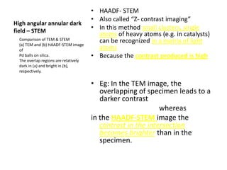 • HAADF- STEM
                                       • Also called “Z- contrast imaging”
High angular annular dark
field – STEM
                                       • In this method small clusters, single
                                         atoms of heavy atoms (e.g. in catalysts)
  Comparison of TEM & STEM               can be recognized in a matrix of light
  (a) TEM and (b) HAADF-STEM image
  of                                     atoms
  Pd balls on silica.                  • Because the contrast produced is high
  The overlap regions are relatively
  dark in (a) and bright in (b),
  respectively.


                                       • Eg: In the TEM image, the
                                          overlapping of specimen leads to a
                                          darker contrast
                                                              whereas
                                       in the HAADF-STEM image the
                                          contrast in the intersection
                                          becomes brighter than in the
                                          specimen.
 