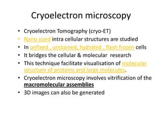 Cryoelectron microscopy
• Cryoelectron Tomography (cryo-ET)
• Nano sized intra cellular structures are studied
• In unfixed , unstained, hydrated , flash frozen cells
• It bridges the cellular & molecular research
• This technique facilitate visualisation of molecular
  structure of proteins and large molecules.
• Cryoelectron microscopy involves vitrification of the
  macromolecular assemblies
• 3D images can also be generated
 