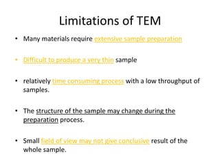 Limitations of TEM
• Many materials require extensive sample preparation

• Difficult to produce a very thin sample

• relatively time consuming process with a low throughput of
  samples.

• The structure of the sample may change during the
  preparation process.

• Small field of view may not give conclusive result of the
  whole sample.
 