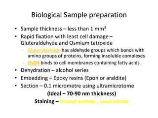Biological Sample preparation
• Sample thickness – less than 1 mm3
• Rapid fixation with least cell damage –
  Gluteraldehyde and Osmium tetroxide
   - Gluteraldehyde has aldehyde groups which bonds with
     amino groups of proteins, forming insoluble complexes
   - OsO4 binds to cell membranes containing fatty acids
• Dehydration – alcohol series
• Embedding – Epoxy resins (Epon or araldite)
• Section – 0.1 micrometre using ultramicrotome
             (Ideal – 70-90 nm thickness)
        Staining – Uranyl acetate , Lead citrate
 
