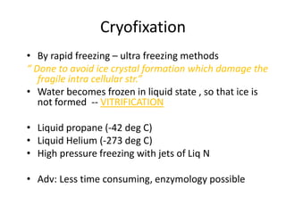 Cryofixation
• By rapid freezing – ultra freezing methods
“ Done to avoid ice crystal formation which damage the
   fragile intra cellular str.”
• Water becomes frozen in liquid state , so that ice is
   not formed -- VITRIFICATION

• Liquid propane (-42 deg C)
• Liquid Helium (-273 deg C)
• High pressure freezing with jets of Liq N

• Adv: Less time consuming, enzymology possible
 