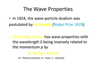 The Wave Properties
• In 1924, the wave-particle dualism was
postulated by de Broglie (Nobel Prize 1929).

• All moving matter has wave properties with
  the wavelength λ being inversely related to
  the momentum p by
           λ = h / p = h / mv
     (h : Planck constant; m : mass; v : velocity)
 